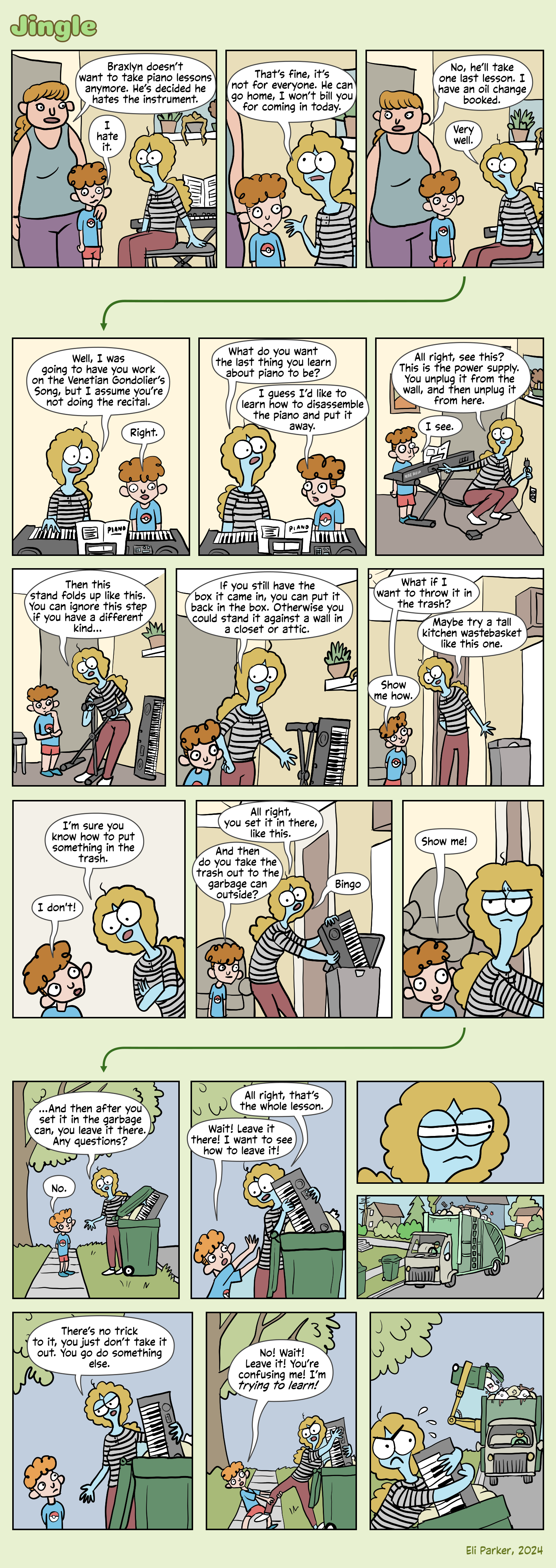 A mom and her son (about ten years old) are in Jingle and Croon’s apartment. Croon is sitting at an electric piano on a stand. Mom: Braxlyn doesn’t want to take piano lessons anymore. He’s decided he hates the instrument. Braxlyn: I hate it. Croon: That’s fine, it’s not for everyone. He can go home, I won’t bill you for coming in today. Mom: No, he’ll take one last lesson. I have an oil change booked. Croon: Very well. ---> Croon: Well, I was going to have you work on the Venetian Gondolier’s Song, but I assume you’re not doing the recital. Braxlyn: Right. Croon: What would be useful to you? What do you want the last thing you learn about piano to be? Braxlyn: I guess I’d like to learn how to disassemble the piano and put it away. Croon: All right, see this? This is the power supply. You unplug it from the wall, and then unplug it from here. Braxlyn: I see. Croon: Then this stand folds up like this. You can ignore this step if you have a different kind… Croon: If you still have the box it came in, you can put it back in the box. Otherwise you could stand it against a wall in a closet or attic. Braxlyn: What if I want to throw it in the trash? Croon: Maybe try a tall kitchen wastebasket like this one. Braxlyn: Show me how. Croon: I’m sure you know how to put something in the trash. Braxlyn: I don’t! Croon: All right, you set it in there, like this. Braxlyn: And then do you take the trash out to the garbage can outside? Croon: Bingo. Braxlyn: Show me! Croon looks a little bit exasperated. ---> Croon has placed the piano in a big green garbage can by the road. Croon: …And then after you set it in the garbage can, you leave it there. Any questions? Braxlyn: No. (Croon starts removing her piano from the garbage can.) Croon: All right, that’s the whole lesson. Braxlyn: Wait! Leave it there! I want to see how to leave it! Croon looks sidelong at something off-panel. We see a garbage truck approaching on the street. Croon: There’s no trick to it, you just don’t take it out. You go do something else. Croon is taking the piano out again. Braxlyn: No! Wait! Leave it! You’re confusing me! I’m trying to learn! We see Croon looking sidelong again at the garbage truck, looking uncomfortable. It’s getting closer. 